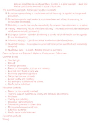 general population in equal quantities. Gender is a good example – male and
female participants are used in equal proportions
The Scientific Approach: Terminology and key concepts
 Inductive – generalising to create laws so that they may be applied to the general
population.
 Deductive – producing theories from observations so that hypotheses may be
constructed and tested.
 Reliability – results that can be consistently found when the experiment is repeated.
 Validity - Measuring results to ensure accuracy – your research should be testing for
what you are actually measuring
 Ecological Validity – Whether Something is true to life (if the results can be applied
to real life situations)
 Scientific Validity – “Cause and effect” can be confidently concluded
 Quantitative data – Is any data in numerical form(can be quantified and statistically
analysed
 Qualitative data – In depth, detailed answer or summary
Common Sense and Research Methods: Features and Differences
Common Sense
Simple logic
Biased
General ignorance
Based on assumption, rumour and hearsay
Learned from those around you
Individual experience/opinions
Subjective (narrow minded)
Lacks validity and reliability
No attempt to substantiate its claims
Useful to the individual
Research Methods
Based on the scientific method
There to support hypotheses, theory and conclude phenomena
Unbiased
Validity and reliability
Objective (generalisation)
Systematic process to collect data
Recognised research methods
Empirical evidence
Useful to the social sciences
Research Methods
Survey
 