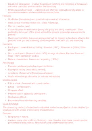 • Structured observation – involve the planned watching and recording of behaviours
within the controlled environment of the laboratory
• Unstructured observation – unplanned and informal, observations take place in
natural environments and recorded on a casual basis
Features
• Qualitative (descriptive) and quantitative (numerical) information.
• Data always recorded: check lists ; video recordings.
• Can be covert or overt.
• Covert involves the researcher joining the group and being „undercover‟, often
pretending to be part of the group without the group‟s knowledge a researcher is
present
• Overt involves telling the group a researcher will be present but perhaps allowing the
group to think you are observing something other than what you are observing
Examples
• Participant : James Patrick (1960s) ; Rosehan (1973) ; Piliavin et al (1969); Willis
(1977)
• Non – participant: Ainsworth et al (1978): strange situations; Bandura Ross and
Ross (1961) aggression studies.
• Natural observations: Lorenz and Imprinting (1960s).
Advantages
• Establish relationships before experimentation ;
• Ecological validity (naturalistic, covert) ;
• Avoidance of observer effects (non-participant) ;
• Useful with ethological studies (of animals in habitats)
Disadvantages
• Ethics – lack of consent with covert studies;
• Ethics – confidentiality ;
• Observer effect ;
• Possible lack of objectivity (participant) ;
• Replication difficult ;
• Poor control over confounding variables.
CASE STUDIES
The case study method of research is a detailed, in-depth investigation of an individual (or
small group) with unique or interesting characteristics.
Features:
• Idiographic in nature;
• Involves many other methods of enquiry: case histories; interviews; questionnaires;
psychometric tests; diaries; observation; and experimental research.
 