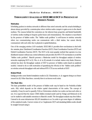 EE384Y – Packet Switch Architectures II                                                                 1


                                  Shahriar Rahman, 4928735

      THROUGHPUT ANALYSIS OF IEEE 802.11 DCF IN PRESENCE OF
                        HIDDEN NODES
Motivation
Scheduling packets in wireless networks is different than wired networks and the actual scheduling is
almost always preceded by a contention phase where wireless nodes compete to gain access to the shared
medium. The reasons behind the contention are the inherent lossy properties and limited bandwidth
of wireless media resulting in frequent packet losses and retransmissions. The situation is exacerbated
by the presence of hidden nodes. The “hidden node problem” is well known in wireless networks
where two communicating nodes can communicate with a third station, but cannot directly
communicate with each other due to physical or spatial limitations.

One of the emerging wireless LAN standards, IEEE 802.11 provides three mechanisms to deal with
the contention phase: Distributed Coordination Function (DCF), Point Coordination Function (PCF) and
Hybrid Coordination Function (HCF). The DCF is the most popular method that operates in a true
distributed manner without any central arbitration and provides the RTS/CTS mechanism to avoid the
“hidden node problem”. Bianchi presents a Markovian model for throughput analysis of wireless
networks employing DCF in [1]. Wu, et. al. in [2] extends it to include station retry limits. However,
nobody has done the throughput analysis of DCF in presence of hidden nodes based on analytical
models. I intend to do so with motivation of quantifying the effect(s) of the “hidden node problem”
on wireless network throughput with and without RTS/CTS access methods of DCF.

Related Work
Sadalgi provides some limited simulation results in [3]. Chatzimisios, et. al. suggests doing so as future
research in [4]. Other than these, currently there is no known work exists.

The Basic Idea
The basic probabilistic model of the presence of hidden node may be based on the Probability of hidden
nodes, P r(h), which depends on the relative spatial characteristics of the nodes. The concept of
reachability, R may be used to quantify Pr(h) as R determines whether two nodes can hear each other or
not. It is expected that the classic CSMA hidden terminal model used by Tobagi and Kleinrock in [5]
can be studied to add suitable extensions to Bianchi’s model. The throughput analysis may then follow.
I intend to do some infrastructure WLAN simulation in ns-2 in order to get some degree of validation
of the analytical results. Current version of ns-2 implements DCF and simulating hidden nodes should
be straight forward using it.
 