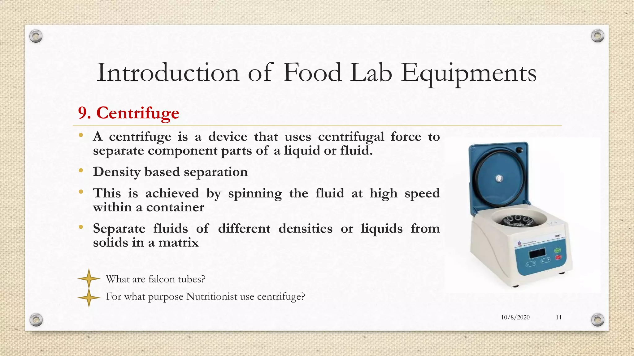 Introduction of Food Lab Equipments
9. Centrifuge
• A centrifuge is a device that uses centrifugal force to
separate component parts of a liquid or fluid.
• Density based separation
• This is achieved by spinning the fluid at high speed
within a container
• Separate fluids of different densities or liquids from
solids in a matrix
What are falcon tubes?
For what purpose Nutritionist use centrifuge?
10/8/2020 11
 
