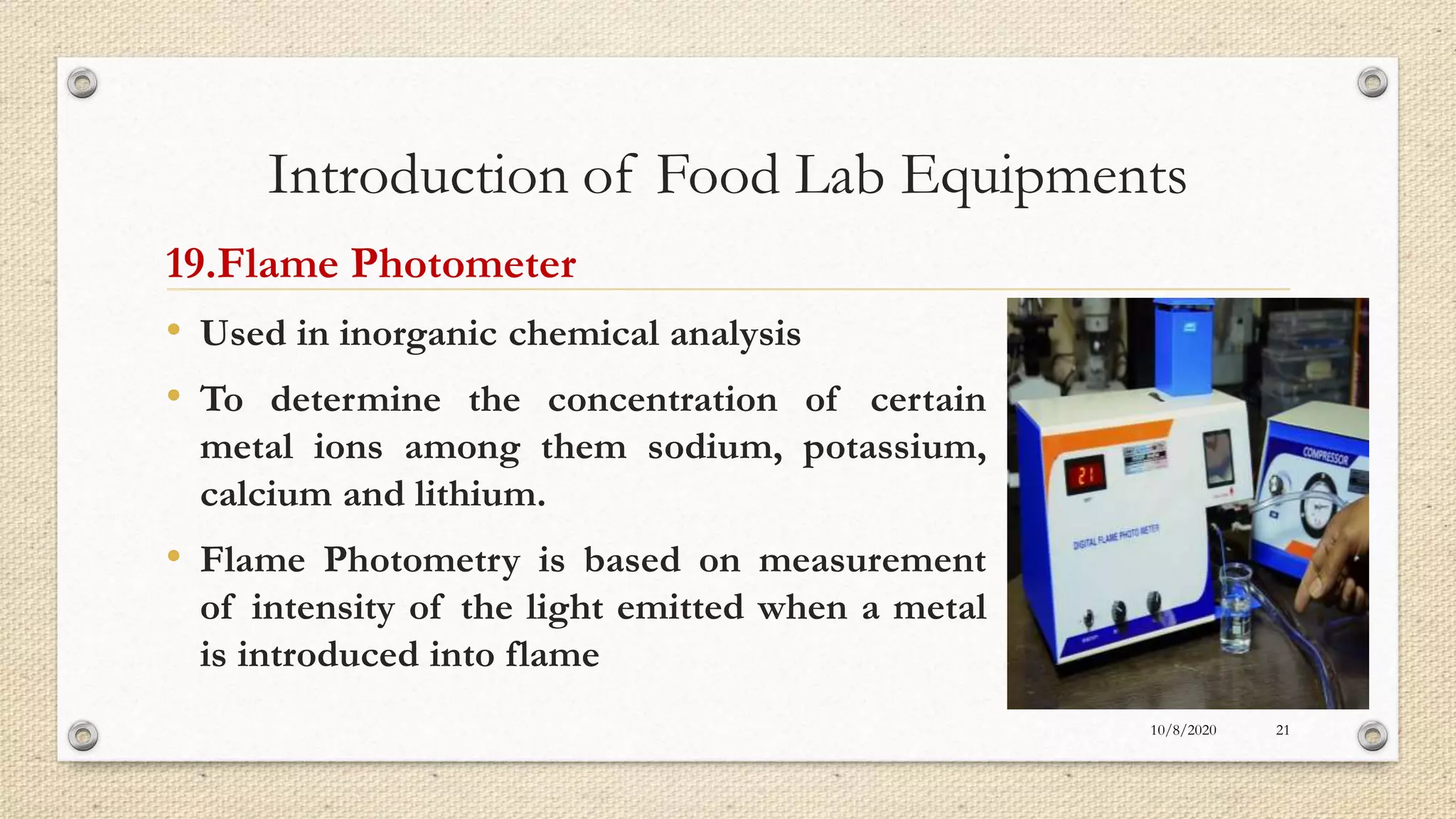 Introduction of Food Lab Equipments
19.Flame Photometer
• Used in inorganic chemical analysis
• To determine the concentration of certain
metal ions among them sodium, potassium,
calcium and lithium.
• Flame Photometry is based on measurement
of intensity of the light emitted when a metal
is introduced into flame
10/8/2020 21
 