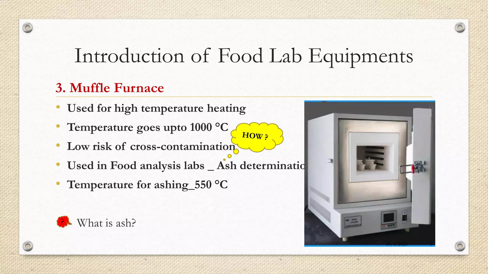 Introduction of Food Lab Equipments
3. Muffle Furnace
• Used for high temperature heating
• Temperature goes upto 1000 °C
• Low risk of cross-contamination
• Used in Food analysis labs _ Ash determination
• Temperature for ashing_550 °C
What is ash??
10/8/2020 5
 