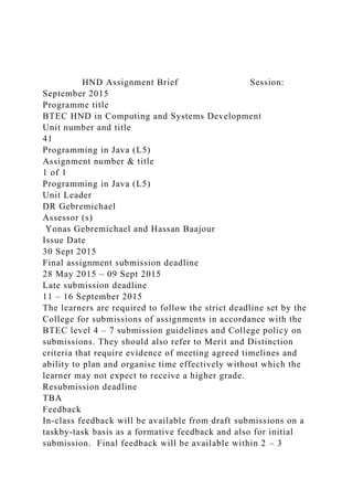 HND Assignment Brief Session:
September 2015
Programme title
BTEC HND in Computing and Systems Development
Unit number and title
41
Programming in Java (L5)
Assignment number & title
1 of 1
Programming in Java (L5)
Unit Leader
DR Gebremichael
Assessor (s)
Yonas Gebremichael and Hassan Baajour
Issue Date
30 Sept 2015
Final assignment submission deadline
28 May 2015 – 09 Sept 2015
Late submission deadline
11 – 16 September 2015
The learners are required to follow the strict deadline set by the
College for submissions of assignments in accordance with the
BTEC level 4 – 7 submission guidelines and College policy on
submissions. They should also refer to Merit and Distinction
criteria that require evidence of meeting agreed timelines and
ability to plan and organise time effectively without which the
learner may not expect to receive a higher grade.
Resubmission deadline
TBA
Feedback
In-class feedback will be available from draft submissions on a
taskby-task basis as a formative feedback and also for initial
submission. Final feedback will be available within 2 – 3
 