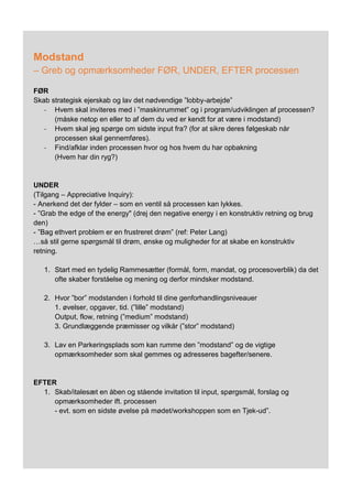 Modstand
– Greb og opmærksomheder FØR, UNDER, EFTER processen
FØR
Skab strategisk ejerskab og lav det nødvendige ”lobby-arbejde”
- Hvem skal inviteres med i ”maskinrummet” og i program/udviklingen af processen?
(måske netop en eller to af dem du ved er kendt for at være i modstand)
- Hvem skal jeg spørge om sidste input fra? (for at sikre deres følgeskab når
processen skal gennemføres).
- Find/afklar inden processen hvor og hos hvem du har opbakning
(Hvem har din ryg?)
UNDER
(Tilgang – Appreciative Inquiry):
- Anerkend det der fylder – som en ventil så processen kan lykkes.
- ”Grab the edge of the energy" (drej den negative energy i en konstruktiv retning og brug
den)
- ”Bag ethvert problem er en frustreret drøm” (ref: Peter Lang)
…så stil gerne spørgsmål til drøm, ønske og muligheder for at skabe en konstruktiv
retning.
1. Start med en tydelig Rammesætter (formål, form, mandat, og procesoverblik) da det
ofte skaber forståelse og mening og derfor mindsker modstand.
2. Hvor ”bor” modstanden i forhold til dine genforhandlingsniveauer
1. øvelser, opgaver, tid. (”lille” modstand)
Output, flow, retning (”medium” modstand)
3. Grundlæggende præmisser og vilkår (”stor” modstand)
3. Lav en Parkeringsplads som kan rumme den ”modstand” og de vigtige
opmærksomheder som skal gemmes og adresseres bagefter/senere.
EFTER
1. Skab/italesæt en åben og stående invitation til input, spørgsmål, forslag og
opmærksomheder ift. processen
- evt. som en sidste øvelse på mødet/workshoppen som en Tjek-ud”.
 