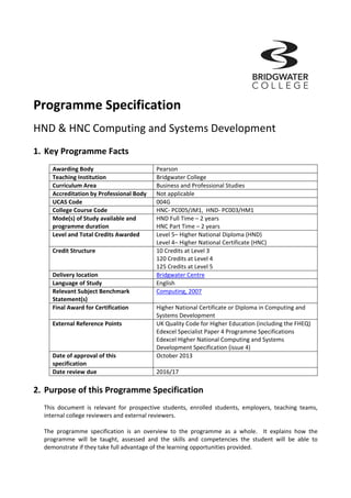  
Programme Specification          
HND & HNC Computing and Systems Development 
 
1. Key Programme Facts           
 
Awarding Body  Pearson 
Teaching Institution  Bridgwater College 
Curriculum Area  Business and Professional Studies 
Accreditation by Professional Body  Not applicable 
UCAS Code  004G 
College Course Code  HNC‐ PC005/JM1,  HND‐ PC003/HM1 
Mode(s) of Study available and 
programme duration 
HND Full Time – 2 years 
HNC Part Time – 2 years 
Level and Total Credits Awarded  Level 5– Higher National Diploma (HND) 
Level 4– Higher National Certificate (HNC) 
Credit Structure  10 Credits at Level 3 
120 Credits at Level 4 
125 Credits at Level 5 
Delivery location  Bridgwater Centre 
Language of Study  English 
Relevant Subject Benchmark 
Statement(s) 
Computing, 2007 
Final Award for Certification  Higher National Certificate or Diploma in Computing and 
Systems Development 
External Reference Points  UK Quality Code for Higher Education (including the FHEQ) 
Edexcel Specialist Paper 4 Programme Specifications 
Edexcel Higher National Computing and Systems 
Development Specification (issue 4) 
Date of approval of this 
specification 
October 2013 
Date review due  2016/17 
 
2. Purpose of this Programme Specification 
 
This  document  is  relevant  for  prospective  students,  enrolled  students,  employers,  teaching  teams, 
internal college reviewers and external reviewers. 
 
The  programme  specification  is  an  overview  to  the  programme  as  a  whole.    It  explains  how  the 
programme  will  be  taught,  assessed  and  the  skills  and  competencies  the  student  will  be  able  to 
demonstrate if they take full advantage of the learning opportunities provided.   
 