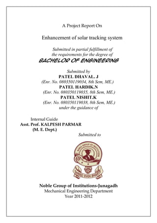 A Project Report On

         Enhancement of solar tracking system

           Submitted in partial fulfillment of
          the requirements for the degree of
       Bachelor of Engineering

                       Submitted by
                  PATEL DHAVAL. J
         (Enr. No. 080350119034, 8th Sem, ME.)
                   PATEL HARDIK.N
          (Enr. No. 080350119035, 8th Sem, ME.)
                    PATEL NISHIT.K
          (Enr. No. 080350119038, 8th Sem, ME.)
                   under the guidance of

      Internal Guide
Asst. Prof. KALPESH PARMAR
       (M. E. Dept.)
                            Submitted to




        Noble Group of Institutions-Junagadh
          Mechanical Engineering Department
                   Year 2011-2012
 