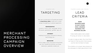 2
We use a combination of audiences based
on proprietary data mixed with a wide-
range of targeting in several segments.
DEMOGRAPHIC:
Location, home, work, language, family,
life events, generation, gender, age, etc..
INTEREST:
Hobbies & activities, business & industry,
technology, etc…
BEHAVIOR:
Device usage, travel, business-to-business,
job role, residential prof iles, purchase
behaviors, websites visited, etc
TARGETING
C A M P A I G N
NAME
BUSINESS NAME
10-DIGIT PHONE
EMAIL ADDRESS
BUSINESS TYPE
BUSINESS VOLUME
TCPA COMPLIANCE DISCLAIMER
*If using call center or robo-dialer
In order to capture data, the initial form
will have no f iltering (won’t kick anyone
out) for the f irst batch of leads.
This enables us to proper data analysis on
the campaign to make adjustments f rom.
LEAD
CRITERIA
F O R M / L A N D I N G P A G E
MERCHANT
PROCESSING
CAMPAIGN
OVERVIEW
 