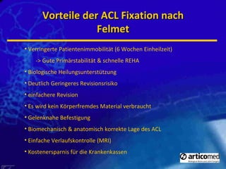 Vorteile der ACL Fixation nach Felmet Verringerte Patientenimmobilität (6 Wochen Einheilzeit) -> Gute Primärstabilität & schnelle REHA Biologische Heilungsunterstützung Deutlich Geringeres Revisionsrisiko einfachere Revision Es wird kein Körperfremdes Material verbraucht Gelenknahe Befestigung Biomechanisch & anatomisch korrekte Lage des ACL Einfache Verlaufskontrolle (MRI) Kostenersparnis für die Krankenkassen 