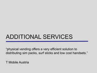 ADDITIONAL SERVICES
“physical vending offers a very efficient solution to
distributing sim packs, surf sticks and low cost handsets.”

T Mobile Austria
 