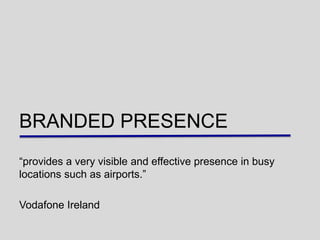 BRANDED PRESENCE
“provides a very visible and effective presence in busy
locations such as airports.”

Vodafone Ireland
 