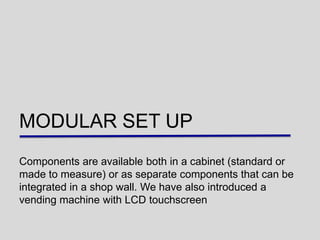 MODULAR SET UP
Components are available both in a cabinet (standard or
made to measure) or as separate components that can be
integrated in a shop wall. We have also introduced a
vending machine with LCD touchscreen
 