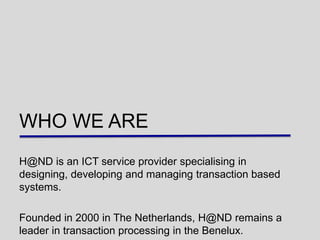 WHO WE ARE
H@ND is an ICT service provider specialising in
designing, developing and managing transaction based
systems.

Founded in 2000 in The Netherlands, H@ND remains a
leader in transaction processing in the Benelux.
 