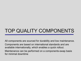 TOP QUALITY COMPONENTS
All components are sourced for durability and low maintenance.
Components are based on international standards and are
available internationally, which enables a quick rollout.
Maintenance can be performed on a components-swap basis
for minimal downtime
 