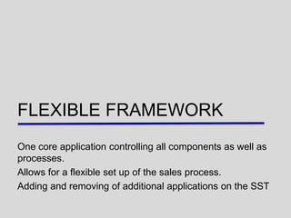 FLEXIBLE FRAMEWORK
One core application controlling all components as well as
processes.
Allows for a flexible set up of the sales process.
Adding and removing of additional applications on the SST
 