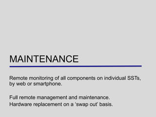 MAINTENANCE
Remote monitoring of all components on individual SSTs,
by web or smartphone.

Full remote management and maintenance.
Hardware replacement on a „swap out‟ basis.
 