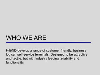 WHO WE ARE
H@ND develop a range of customer friendly, business
logical, self-service terminals. Designed to be attractive
and tactile, but with industry leading reliability and
functionality.
 