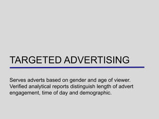 TARGETED ADVERTISING
Serves adverts based on gender and age of viewer.
Verified analytical reports distinguish length of advert
engagement, time of day and demographic.
 