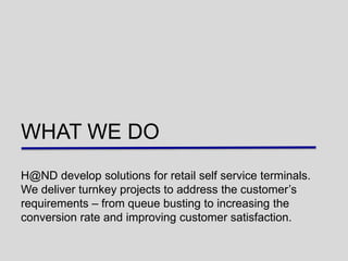 WHAT WE DO
H@ND develop solutions for retail self service terminals.
We deliver turnkey projects to address the customer‟s
requirements – from queue busting to increasing the
conversion rate and improving customer satisfaction.
 
