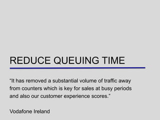 REDUCE QUEUING TIME
“It has removed a substantial volume of traffic away
from counters which is key for sales at busy periods
and also our customer experience scores.”

Vodafone Ireland
 