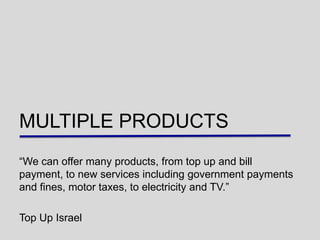 MULTIPLE PRODUCTS
“We can offer many products, from top up and bill
payment, to new services including government payments
and fines, motor taxes, to electricity and TV.”

Top Up Israel
 