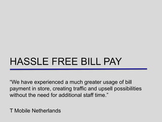 HASSLE FREE BILL PAY
“We have experienced a much greater usage of bill
payment in store, creating traffic and upsell possibilities
without the need for additional staff time.”

T Mobile Netherlands
 