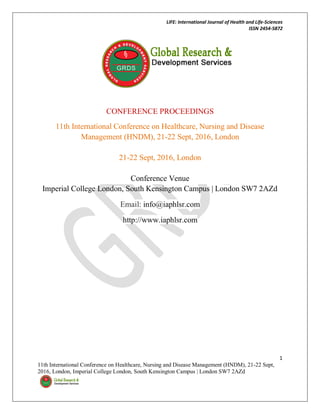 LIFE: International Journal of Health and Life-Sciences
ISSN 2454-5872
1
11th International Conference on Healthcare, Nursing and Disease Management (HNDM), 21-22 Sept,
2016, London, Imperial College London, South Kensington Campus | London SW7 2AZd
CONFERENCE PROCEEDINGS
11th International Conference on Healthcare, Nursing and Disease
Management (HNDM), 21-22 Sept, 2016, London
21-22 Sept, 2016, London
Conference Venue
Imperial College London, South Kensington Campus | London SW7 2AZd
Email: info@iaphlsr.com
http://www.iaphlsr.com
 