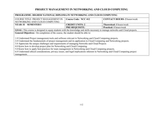 112
PROJECT MANAGEMENT IN NETWORKING AND CLOUD COMPUTING
PROGRAMME: HIGHER NATIONAL DIPLOMA IN NETWORKING AND CLOUD COMPUTING
COURSE TITLE: PROJECT MANAGEMENT IN
NETWORKING AND CLOUD COMPUTING
Course Code: NCC 412 CONTACT HOURS: 2 hours/week
YEAR: II SEMESTER I CREDIT UNITS: 2 Theoretical: 1 hours/week
PRE-REQUISITE: Practical: 1 hours/week
GOAL: This course is designed to equip students with the knowledge and skills necessary to manage networks and Cloud projects.
General Objectives: On completion of the course, the student should be able to:
1.0 Understand Project management tools and software relevant to Networking and Cloud Computing projects.
2.0 Understand the fundamentals of project management and its application to Cloud Computing and Networking projects.
3.0 Appreciate the unique challenges and requirements of managing Networks and Cloud Projects
4.0 Know how to develop project plan for Networking and Cloud Computing.
5.0 Know how to apply best practices for team management in Networking and Cloud Computing projects.
6.0 Understand ethical considerations, privacy issues, and legal implications inherent in Networking and Cloud Computing project
management.
 