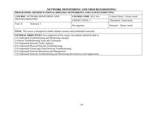 126
NETWORK MONITORING AND TROUBLESHOOTING
PROGRAMME: HIGHER NATIONAL DIPLOMA NETWORKING AND CLOUD COMPUTING
COURSE: NETWORK MONITORING AND
TROUBLESHOOTING
COURSE CODE: NCC 414 Contact Hours: 3 hours/ week
CREDIT UNITS: 3 Theoretical: 1hour/week
Year: II Semester: I
Pre-requisite: Practical: 2hours /week
GOAL: The course is designed to enable students monitor and troubleshoot networks
GENERAL OBJECTIVES: On completion of this course, the students should be able to:
1.0 Understand Troubleshooting and Monitoring concepts
2.0 Know Troubleshooting Tools and Techniques
3.0 Understand Network Traffic Analysis
4.0 Understand Physical Network Troubleshooting
5.0 Understand Virtual and Cloud Network Troubleshooting
6.0 Understand Network Monitoring and Management
7.0 Understand Network Troubleshooting and Monitoring Best Practices and Applications
 