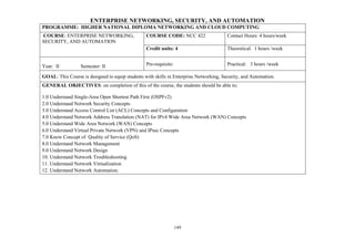 149
ENTERPRISE NETWORKING, SECURITY, AND AUTOMATION
PROGRAMME: HIGHER NATIONAL DIPLOMA NETWORKING AND CLOUD COMPUTING
COURSE: ENTERPRISE NETWORKING,
SECURITY, AND AUTOMATION
COURSE CODE: NCC 422 Contact Hours: 4 hours/week
Credit units: 4 Theoretical: 1 hours /week
Year: II Semester: II Pre-requisite: Practical: 3 hours /week
GOAL: This Course is designed to equip students with skills in Enterprise Networking, Security, and Automation.
GENERAL OBJECTIVES: on completion of this of the course, the students should be able to;
1.0 Understand Single-Area Open Shortest Path First (OSPFv2)
2.0 Understand Network Security Concepts
3.0 Understand Access Control List (ACL) Concepts and Configuration
4.0 Understand Network Address Translation (NAT) for IPv4 Wide Area Network (WAN) Concepts
5.0 Understand Wide Area Network (WAN) Concepts
6.0 Understand Virtual Private Network (VPN) and IPsec Concepts
7.0 Know Concept of Quality of Service (QoS)
8.0 Understand Network Management
9.0 Understand Network Design
10. Understand Network Troubleshooting
11. Understand Network Virtualization
12. Understand Network Automation.
 