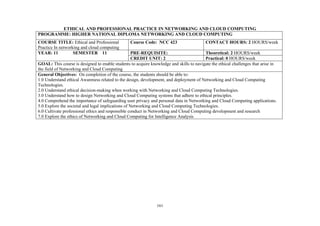 161
ETHICAL AND PROFESSIONAL PRACTICE IN NETWORKING AND CLOUD COMPUTING
PROGRAMME: HIGHER NATIONAL DIPLOMA NETWORKING AND CLOUD COMPUTING
COURSE TITLE: Ethical and Professional
Practice In networking and cloud computing
Course Code: NCC 423 CONTACT HOURS: 2 HOURS/week
YEAR: 11 SEMESTER 11 PRE-REQUISITE: Theoretical: 2 HOURS/week
CREDIT UNIT: 2 Practical: 0 HOURS/week
GOAL: This course is designed to enable students to acquire knowledge and skills to navigate the ethical challenges that arise in
the field of Networking and Cloud Computing
General Objectives: On completion of the course, the students should be able to:
1.0 Understand ethical Awareness related to the design, development, and deployment of Networking and Cloud Computing
Technologies.
2.0 Understand ethical decision-making when working with Networking and Cloud Computing Technologies.
3.0 Understand how to design Networking and Cloud Computing systems that adhere to ethical principles.
4.0 Comprehend the importance of safeguarding user privacy and personal data in Networking and Cloud Computing applications.
5.0 Explore the societal and legal implications of Networking and Cloud Computing Technologies.
6.0 Cultivate professional ethics and responsible conduct in Networking and Cloud Computing development and research
7.0 Explore the ethics of Networking and Cloud Computing for Intelligence Analysis
 