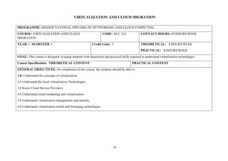 29
VIRTUALIZATION AND CLOUD MIGRATION
PROGRAMME: HIGHER NATIONAL DIPLOMA IN NETWORKING AND CLOUD COMPUTING
COURSE: VIRTUALIZATION AND CLOUD
MIGRATION
CODE: NCC 312 CONTACT HOURS: 45 HOURS/WEEK
YEAR: 1 SEMESTER 1 Credit Units: 3 THEORETICAL: 1 HOURS/WEEK
PRACTICAL: 2 HOURS/WEEK
GOAL: This course is designed to equip students with theoretical and practical skills required to understand virtualization technologies
Course Specification: THEORETICAL CONTENT PRACTICAL CONTENT
GENERAL OBJECTIVES: On completion of this course, the students should be able to:
1.0: Understand the concepts of virtualization.
2.0 Understand the local virtualization Technologies.
3.0 Know Cloud Service Providers.
4.0 Understand cloud computing and virtualization.
5.0 Understand virtualization management and security.
6.0 Understand virtualization trends and Emerging technologies
 
