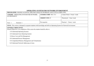 37
OPERATING SYSTEM FOR NETWORK ENVIRONMENT
PROGRAMME: HIGHER NATIONAL DIPLOMA (HND) NETWORKING AND CLOUD COMPUTING
COURSE: OPERATING SYSTEM FOR NETWORK
ENVIRONMENT
COURSE CODE: NCC 313 Contact Hours: 3 hours / week
CREDIT UNIT: 3 Theoretical: 1 hour /week
Year: 1 Semester: 1 Pre-requisite: Practical: 2 hours / week
GOAL: This course is designed to acquaint students with knowledge and skills in Operating System for Network Environment
GENERAL OBJECTIVES:
General Objectives: On completion of this course the student should be able to:
1.0 Understand Operating Systems.
2.0 Understand Linux Operating System
3.0 Know User and File Management
4.0 Understand Process Management
5.0 Comprehend Memory Management and Virtualization
6.0 Understand Network Addressing in Linux
 
