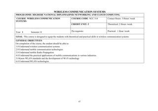 47
WIRELESS COMMUNICATION SYSTEMS
PROGRAMME: HIGHERE NATIONAL DIPLOMA(HND) NETWORKING AND CLOUD COMPUTING
COURSE: WIRELESS COMMUNICATION
SYSTEMS
COURSE CODE: NCC 314 Contact Hours: 3 Hours /week
CREDIT UNIT: 3 Theoretical: 2 Hours /week
Year: 1 Semester: 1 Pre-requisite: Practical: 1 Hour /week
GOAL: This course is designed to equip the students with theoretical and practical skills in wireless communication systems.
GENERAL OBJECTIVES:
On completion of the course, the student should be able to:
1.0 Understand wireless communication systems.
2.0 Understand mobile communication technologies.
3.0 Understand mobile Radio Propagation.
4.0 Understand the practical applications of mobile communications in various industries.
5.0 Know WLAN standards and the development of Wi-Fi technology
6.0 Understand WLAN technologies.
 