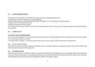6
3.0 ENTRY REQUIREMENTS
The general entry requirements for the HND Networking and Cloud Computing Programme are:
(a) In addition to the entry requirement for National Diploma.
(b) ND Computer Science or National Skills Qualification (NSQ) level 3-5 in Networking and Cloud Computing
(c) One (1) year relevant industrial training
(d) NID Networking and System Security
(e) ND Diplomats with a pass (CGPA of 2.0-2.49) in the ND examination with two or more years of cognate experience in the specific field may
be considered.
4.0 CURRICULUM
5.0 STRUCTURE OF PROGRAMME
This is a two-year Programme i.e. four semesters of classroom, laboratory, field and workshop activities in the institution. Each semester shall be
of 17 weeks duration made up as follows:
15 Contact weeks of teaching, i.e. recitation, practical exercises, quiz, tests, etc and 2 weeks for examination and registration.
5.0 EVALUATION SCHEME
The HND Networking and Cloud Computing Examination must be externally moderated. In grading the students, theory shall constitute 40%
while practical and project are 60% respectively.
6.0 ACCREDITATION
Each Programme offered at the HND level shall be accredited by the NBTE before the Diplomates can be awarded the Higher National Diploma
certificates. Details about the process of accrediting a Programme for the award of the HND are available from the office of the Executive Secretary,
National Board for Technical Education, Plot B, Bida Road, P.M.B. 2239, Kaduna, Nigeria.
 