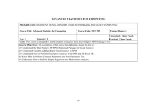 94
ADVANCED STATISTICS FOR COMPUTING
PROGRAMME: HIGHER NATIONAL DIPLOMA (HND) NETWORKING AND CLOUD COMPUTING
Course Title: Advanced Statistics for Computing Course Code: NCC 323 Contact Hours: 3
Year: 1 Semester: 1
Theoretical: 1hour /week
Practical: 2 hour /week
Goal: This course is designed to enable students to acquire basic knowledge of SPSS Package Tools
General Objectives: On completion of this course the diplomate, should be able to:
1.0 Understand the Main Features Of SPSS (Statistical Package for Social Science)
2.0 Understand Variable and Data Input Transformation in SPSS
3.0 Understand How to Perform Descriptive Analyses with SPSS and Ms Excel ER
4.0 Know How to Perform Common Parametric and Non-Parametric Test
5.0 Understand How to Perform Simple Regression and Multivariate Analyses
 