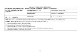 99
ADVANCE WIRELESS NETWORKS
PROGRAMME: HIGHER NATIONAL DIPLOMA (HND) NETWORKING AND CLOUD COMPUTING
COURSE: ADVANCE WIRELESS
NETWORKS
COURSE CODE: NCC 325 Contact Hours: 3 Hours/Week
CREDIT UNIT: 3 Theoretical: 2 Hours/Week
Year: 1 Semester: 1
Pre-requisite: Practical: 1 Hour/Week
GOAL: This course is designed to equip students with comprehensive understanding of WLAN Technologies and its Deployment.
GENERAL OBJECTIVES: On Completion Of The Course, The Student Should Be Able To:
1.0 Understand WLAN Technology, Products and VRP
2.0 Understand WLAN Fundamentals and Configuration
3.0 Understand the WLAN Security, Operation and Management
4.0 Understand Historical Progression and Advancements in Modern Wireless Communication Systems.
5.0 Understand 5G Industrial Applications and Solutions
 
