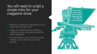 You will need to script a
simple intro for your
magazine show.
 What do you need to know before you can
effectively script your intro?
 Today, you will just practice scripting a
basic intro, so you can practice using the
studio equipment.
 You will refine your intro over the coming
months, as your plans for your show
develop.
 