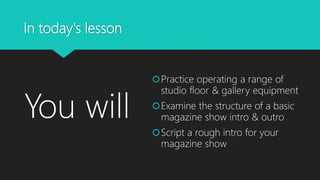 In today's lesson
You will
Practice operating a range of
studio floor & gallery equipment
Examine the structure of a basic
magazine show intro & outro
Script a rough intro for your
magazine show
 