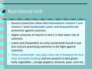 Nutritional link:
 Several researches show that Antioxidants vitamin E and
vitamin C and Carotenoids Lutein and Zeaxanthin are
protective against cataracts.
 Higher amounts of vitamin E and C in diet lower risk of
cataracts.
 Lutein and Zeaxanthin are only carotenoids found in eye
lens and are promising nutrients in the fight against
cataracts.
 These carotenoids may play a key role in keeping the lens
clear of protein buildup and are present in dark green
leafy vegetables , orange peppers, broccoli, peas, corn etc.
 