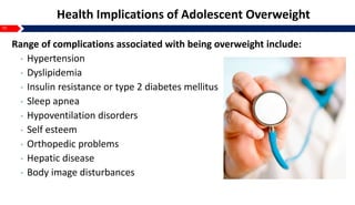 10
Health Implications of Adolescent Overweight
Range of complications associated with being overweight include:
• Hypertension
• Dyslipidemia
• Insulin resistance or type 2 diabetes mellitus
• Sleep apnea
• Hypoventilation disorders
• Self esteem
• Orthopedic problems
• Hepatic disease
• Body image disturbances
 