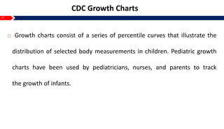 21
CDC Growth Charts
 Growth charts consist of a series of percentile curves that illustrate the
distribution of selected body measurements in children. Pediatric growth
charts have been used by pediatricians, nurses, and parents to track
the growth of infants.
 