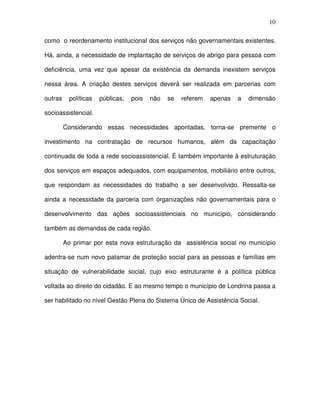 10
como o reordenamento institucional dos serviços não governamentais existentes.
Há, ainda, a necessidade de implantação de serviços de abrigo para pessoa com
deficiência, uma vez que apesar da existência da demanda inexistem serviços
nessa área. A criação destes serviços deverá ser realizada em parcerias com
outras políticas públicas, pois não se referem apenas a dimensão
socioassistencial.
Considerando essas necessidades apontadas, torna-se premente o
investimento na contratação de recursos humanos, além da capacitação
continuada de toda a rede socioassistencial. É também importante à estruturação
dos serviços em espaços adequados, com equipamentos, mobiliário entre outros,
que respondam as necessidades do trabalho a ser desenvolvido. Ressalta-se
ainda a necessidade da parceria com organizações não governamentais para o
desenvolvimento das ações socioassistenciais no município, considerando
também as demandas de cada região.
Ao primar por esta nova estruturação da assistência social no município
adentra-se num novo patamar de proteção social para as pessoas e famílias em
situação de vulnerabilidade social, cujo eixo estruturante é a política pública
voltada ao direito do cidadão. E ao mesmo tempo o município de Londrina passa a
ser habilitado no nível Gestão Plena do Sistema Único de Assistência Social.
 