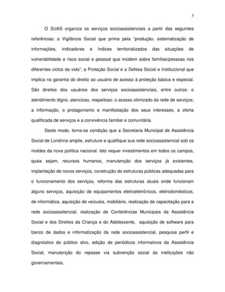 3
O SUAS organiza os serviços socioassistenciais a partir das seguintes
referências: a Vigilância Social que prima pela “produção, sistematização de
informações, indicadores e índices territorializados das situações de
vulnerabilidade e risco social e pessoal que incidem sobre famílias/pessoas nos
diferentes ciclos da vida”; a Proteção Social e a Defesa Social e Institucional que
implica na garantia do direito ao usuário de acesso à proteção básica e especial.
São direitos dos usuários dos serviços socioassistenciais, entre outros: o
atendimento digno, atencioso, respeitoso; o acesso otimizado da rede de serviços;
a informação, o protagonismo e manifestação dos seus interesses; a oferta
qualificada de serviços e a convivência familiar e comunitária.
Deste modo, torna-se condição que a Secretaria Municipal de Assistência
Social de Londrina amplie, estruture e qualifique sua rede socioassistencial sob os
moldes da nova política nacional. Isto requer investimentos em todos os campos,
quais sejam, recursos humanos, manutenção dos serviços já existentes,
implantação de novos serviços, construção de estruturas públicas adequadas para
o funcionamento dos serviços, reforma das estruturas atuais onde funcionam
alguns serviços, aquisição de equipamentos eletroeletrônicos, eletrodomésticos,
de informática, aquisição de veículos, mobiliário, realização de capacitação para a
rede socioasssitencial, realização de Conferências Municipais da Assistência
Social e dos Direitos da Criança e do Adolescente, aquisição de software para
banco de dados e informatização da rede socioassistencial, pesquisa perfil e
diagnóstico do público alvo, edição de periódicos informativos da Assistência
Social, manutenção do repasse via subvenção social às instituições não
governamentais.
 