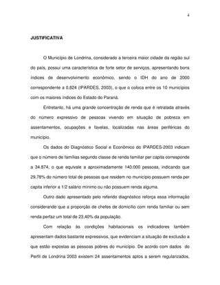 4
JUSTIFICATIVA
O Município de Londrina, considerado a terceira maior cidade da região sul
do país, possui uma característica de forte setor de serviços, apresentando bons
índices de desenvolvimento econômico, sendo o IDH do ano de 2000
correspondente a 0,824 (IPARDES, 2003), o que o coloca entre os 10 municípios
com os maiores índices do Estado do Paraná.
Entretanto, há uma grande concentração de renda que é retratada através
do número expressivo de pessoas vivendo em situação de pobreza em
assentamentos, ocupações e favelas, localizadas nas áreas periféricas do
município.
Os dados do Diagnóstico Social e Econômico do IPARDES-2003 indicam
que o número de famílias segundo classe de renda familiar per capita corresponde
a 34.874, o que equivale a aproximadamente 140.000 pessoas, indicando que
29,78% do número total de pessoas que residem no município possuem renda per
capita inferior a 1/2 salário mínimo ou não possuem renda alguma.
Outro dado apresentado pelo referido diagnóstico reforça essa informação
considerando que a proporção de chefes de domicílio com renda familiar ou sem
renda perfaz um total de 23,40% da população.
Com relação às condições habitacionais os indicadores também
apresentam dados bastante expressivos, que evidenciam a situação de exclusão a
que estão expostas as pessoas pobres do município. De acordo com dados do
Perfil de Londrina 2003 existem 24 assentamentos aptos a serem regularizados,
 