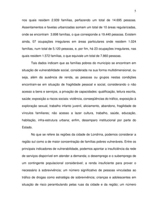 5
nos quais residem 2.939 famílias, perfazendo um total de 14.695 pessoas.
Assentamentos e favelas urbanizadas somam um total de 10 áreas regularizadas,
onde se encontram 3.898 famílias, o que corresponde a 19.440 pessoas. Existem
ainda, 07 ocupações irregulares em áreas particulares onde residem 1.024
famílias, num total de 5.120 pessoas, e, por fim, há 23 ocupações irregulares, nas
quais residem 1.572 famílias, o que equivale um total de 7.860 pessoas.
Tais dados indicam que as famílias pobres do município se encontram em
situação de vulnerabilidade social, considerada na sua forma multidimensional, ou
seja, além da ausência de renda, as pessoas ou grupos nestas condições
encontram-se em situação de fragilidade pessoal e social, considerando o não
acesso a bens e serviços, a privação de capacidades: qualificação, leitura escrita,
saúde; exposição a riscos sociais: violência, conseqüências do tráfico, exposição à
exploração sexual, trabalho infanto juvenil, aliciamento, abandono, fragilidade de
vínculos familiares; não acesso a lazer cultura, trabalho, saúde, educação,
habitação, infra-estrutura urbana; enfim, desamparo institucional por parte do
Estado.
No que se refere às regiões da cidade de Londrina, podemos considerar a
região sul como a de maior concentração de famílias pobres vulneráveis. Entre os
principais indicadores de vulnerabilidade, podemos apontar a insuficiência da rede
de serviços disponível em atender a demanda; o desemprego e o subemprego de
um contingente populacional considerável; a renda insuficiente para prover o
necessário à sobrevivência; um número significativo de pessoas vinculadas ao
tráfico de drogas como estratégia de sobrevivência; crianças e adolescentes em
situação de risco perambulando pelas ruas da cidade e da região; um número
 