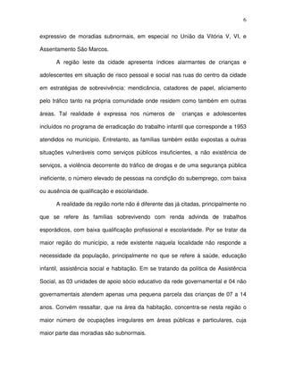 6
expressivo de moradias subnormais, em especial no União da Vitória V, VI, e
Assentamento São Marcos.
A região leste da cidade apresenta índices alarmantes de crianças e
adolescentes em situação de risco pessoal e social nas ruas do centro da cidade
em estratégias de sobrevivência: mendicância, catadores de papel, aliciamento
pelo tráfico tanto na própria comunidade onde residem como também em outras
áreas. Tal realidade é expressa nos números de crianças e adolescentes
incluídos no programa de erradicação do trabalho infantil que corresponde a 1953
atendidos no município. Entretanto, as famílias também estão expostas a outras
situações vulneráveis como serviços públicos insuficientes, a não existência de
serviços, a violência decorrente do tráfico de drogas e de uma segurança pública
ineficiente, o número elevado de pessoas na condição do subemprego, com baixa
ou ausência de qualificação e escolaridade.
A realidade da região norte não é diferente das já citadas, principalmente no
que se refere às famílias sobrevivendo com renda advinda de trabalhos
esporádicos, com baixa qualificação profissional e escolaridade. Por se tratar da
maior região do município, a rede existente naquela localidade não responde a
necessidade da população, principalmente no que se refere á saúde, educação
infantil, assistência social e habitação. Em se tratando da política de Assistência
Social, as 03 unidades de apoio sócio educativo da rede governamental e 04 não
governamentais atendem apenas uma pequena parcela das crianças de 07 a 14
anos. Convém ressaltar, que na área da habitação, concentra-se nesta região o
maior número de ocupações irregulares em áreas públicas e particulares, cuja
maior parte das moradias são subnormais.
 