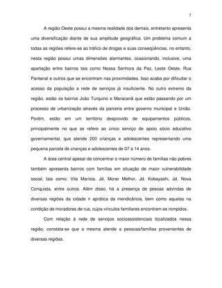 7
A região Oeste possui a mesma realidade dos demais, entretanto apresenta
uma diversificação diante de sua amplitude geográfica. Um problema comum a
todas as regiões refere-se ao tráfico de drogas e suas conseqüências, no entanto,
nesta região possui umas dimensões alarmantes, ocasionando, inclusive, uma
apartação entre bairros tais como Nossa Senhora da Paz, Leste Oeste, Rua
Pantanal e outros que se encontram nas proximidades. Isso acaba por dificultar o
acesso da população a rede de serviços já insuficiente. No outro extremo da
região, estão os bairros João Turquino e Maracanã que estão passando por um
processo de urbanização através da parceria entre governo municipal e União.
Porém, estão em um território desprovido de equipamentos públicos,
principalmente no que se refere ao único serviço de apoio sócio educativo
governamental, que atende 200 crianças e adolescentes representando uma
pequena parcela de crianças e adolescentes de 07 a 14 anos.
A área central apesar de concentrar o maior número de famílias não pobres
também apresenta bairros com famílias em situação de maior vulnerabilidade
social, tais como: Vila Marísia, Jd. Morar Melhor, Jd. Kobayashi, Jd. Nova
Conquista, entre outros. Além disso, há a presença de pesoas advindas de
diversas regiões da cidade n aprática da mendicância, bem como aquelas na
condição de moradores de rua, cujos vínculos familiares encontram-se rompidos.
Com relação à rede de serviços socioassistenciais localizados nessa
região, constata-se que a mesma atende a pessoas/famílias provenientes de
diversas regiões.
 