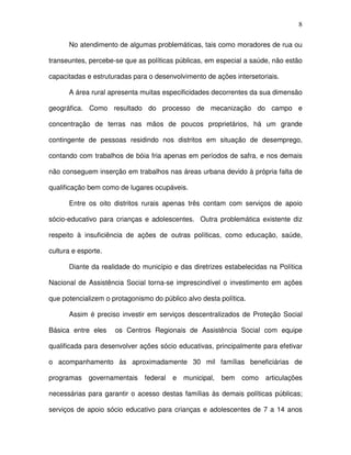 8
No atendimento de algumas problemáticas, tais como moradores de rua ou
transeuntes, percebe-se que as políticas públicas, em especial a saúde, não estão
capacitadas e estruturadas para o desenvolvimento de ações intersetoriais.
A área rural apresenta muitas especificidades decorrentes da sua dimensão
geográfica. Como resultado do processo de mecanização do campo e
concentração de terras nas mãos de poucos proprietários, há um grande
contingente de pessoas residindo nos distritos em situação de desemprego,
contando com trabalhos de bóia fria apenas em períodos de safra, e nos demais
não conseguem inserção em trabalhos nas áreas urbana devido à própria falta de
qualificação bem como de lugares ocupáveis.
Entre os oito distritos rurais apenas três contam com serviços de apoio
sócio-educativo para crianças e adolescentes. Outra problemática existente diz
respeito à insuficiência de ações de outras políticas, como educação, saúde,
cultura e esporte.
Diante da realidade do município e das diretrizes estabelecidas na Política
Nacional de Assistência Social torna-se imprescindível o investimento em ações
que potencializem o protagonismo do público alvo desta política.
Assim é preciso investir em serviços descentralizados de Proteção Social
Básica entre eles os Centros Regionais de Assistência Social com equipe
qualificada para desenvolver ações sócio educativas, principalmente para efetivar
o acompanhamento às aproximadamente 30 mil famílias beneficiárias de
programas governamentais federal e municipal, bem como articulações
necessárias para garantir o acesso destas famílias às demais políticas públicas;
serviços de apoio sócio educativo para crianças e adolescentes de 7 a 14 anos
 