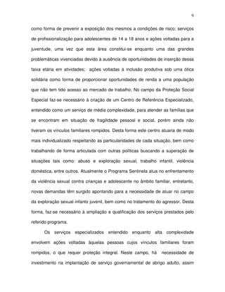 9
como forma de prevenir a exposição dos mesmos a condições de risco; serviços
de profissionalização para adolescentes de 14 a 18 anos e ações voltadas para a
juventude, uma vez que esta área constitui-se enquanto uma das grandes
problemáticas vivenciadas devido à ausência de oportunidades de inserção dessa
faixa etária em atividades; ações voltadas à inclusão produtiva sob uma ótica
solidária como forma de proporcionar oportunidades de renda a uma população
que não tem tido acesso ao mercado de trabalho; No campo da Proteção Social
Especial faz-se necessário à criação de um Centro de Referência Especializado,
entendido como um serviço de média complexidade, para atender as famílias que
se encontram em situação de fragilidade pessoal e social, porém ainda não
tiveram os vínculos familiares rompidos. Desta forma este centro atuaria de modo
mais individualizado respeitando as particularidades de cada situação, bem como
trabalhando de forma articulada com outras políticas buscando a superação de
situações tais como: abuso e exploração sexual, trabalho infantil, violência
doméstica, entre outros. Atualmente o Programa Sentinela atua no enfrentamento
da violência sexual contra crianças e adolescente no âmbito familiar, entretanto,
novas demandas têm surgido apontando para a necessidade de atuar no campo
da exploração sexual infanto juvenil, bem como no tratamento do agressor. Desta
forma, faz-se necessário à ampliação e qualificação dos serviços prestados pelo
referido programa.
Os serviços especializados entendido enquanto alta complexidade
envolvem ações voltadas àquelas pessoas cujos vínculos familiares foram
rompidos, o que requer proteção integral. Neste campo, há necessidade de
investimento na implantação de serviço governamental de abrigo adulto, assim
 