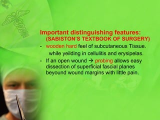 Important distinguishing features:  (SABISTON’S TEXTBOOK OF SURGERY) wooden hard  feel of subcutaneous Tissue. while yeilding in cellulitis and erysipelas. If an open wound     probing  allows easy dissection of superficial fascial planes beyound wound margins with little pain.  